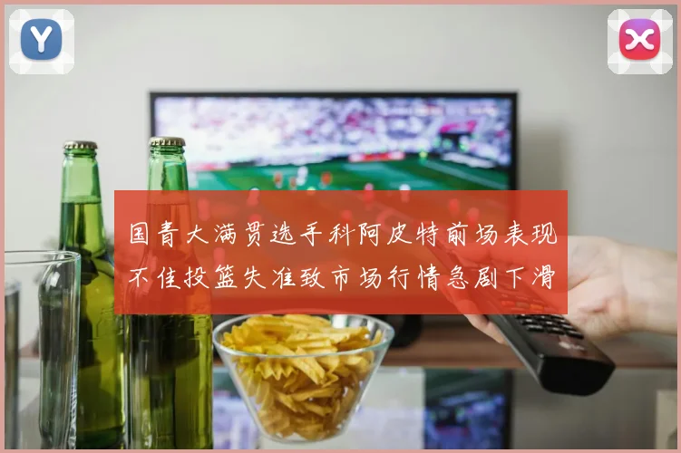 国青大满贯选手科阿皮特前场表现不佳投篮失准致市场行情急剧下滑