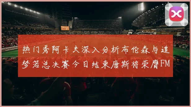热门秀阿卡夫深入分析布伦森与追梦若总决赛今日结束唐斯将荣膺FMVP
