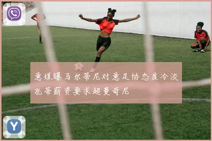 意媒曝马尔蒂尼对意足协态度冷淡孔蒂薪资要求超曼奇尼
