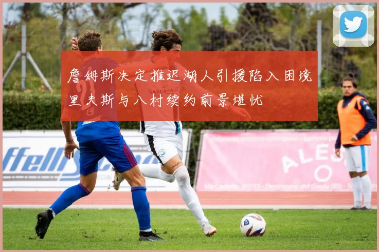 詹姆斯决定推迟湖人引援陷入困境里夫斯与八村续约前景堪忧