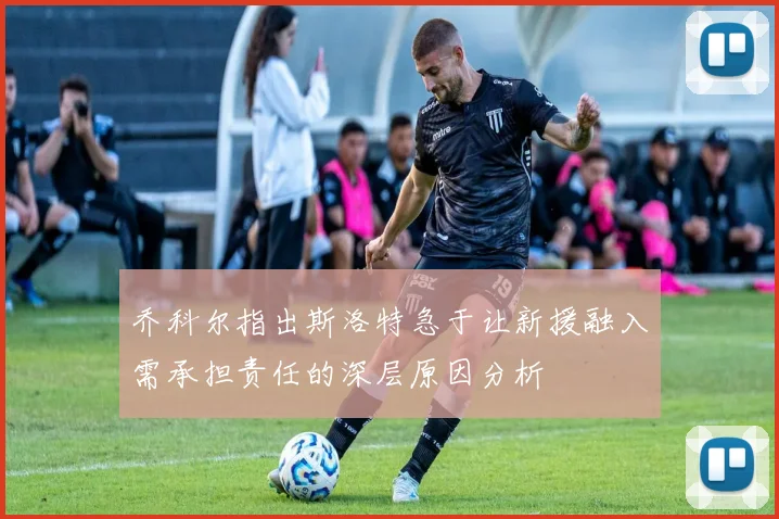 乔科尔指出斯洛特急于让新援融入需承担责任的深层原因分析