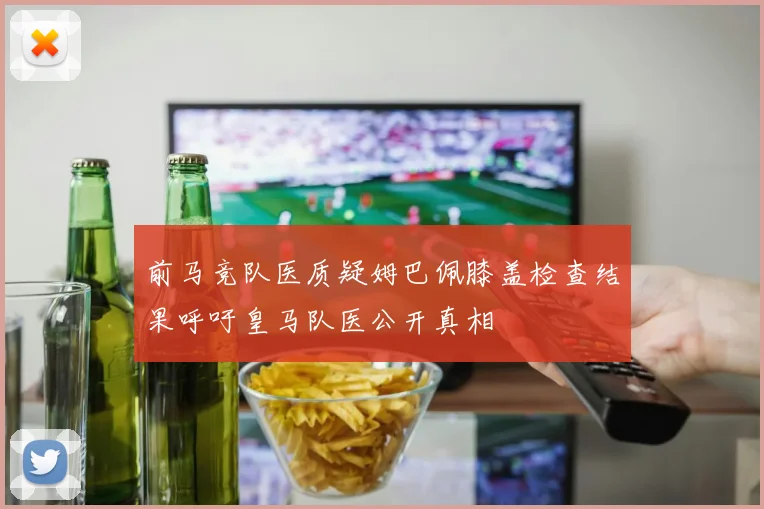 前马竞队医质疑姆巴佩膝盖检查结果呼吁皇马队医公开真相