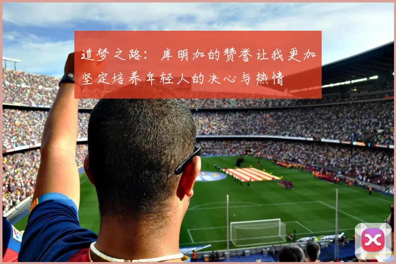 追梦之路：库明加的赞誉让我更加坚定培养年轻人的决心与热情