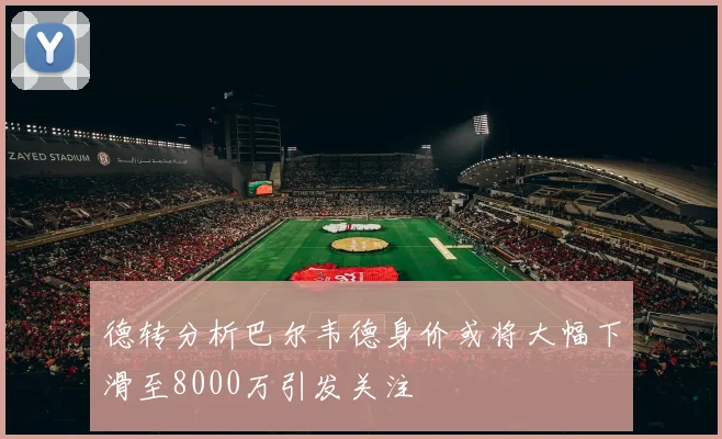 德转分析巴尔韦德身价或将大幅下滑至8000万引发关注