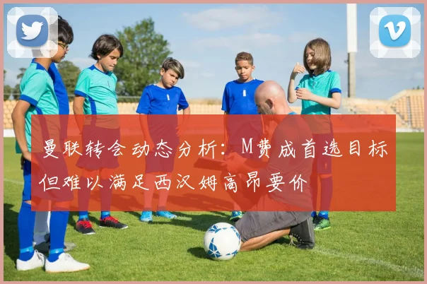 曼联转会动态分析：M费成首选目标但难以满足西汉姆高昂要价