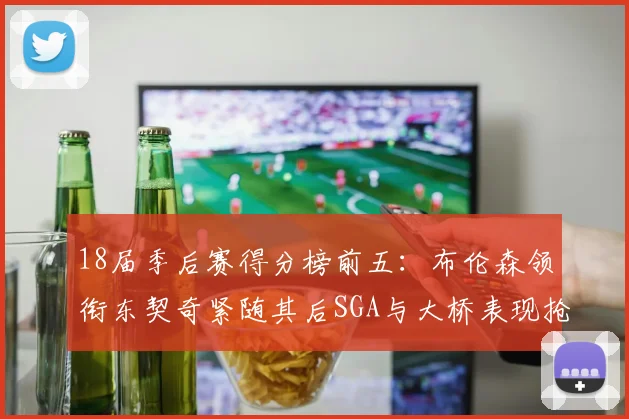 18届季后赛得分榜前五：布伦森领衔东契奇紧随其后SGA与大桥表现抢眼