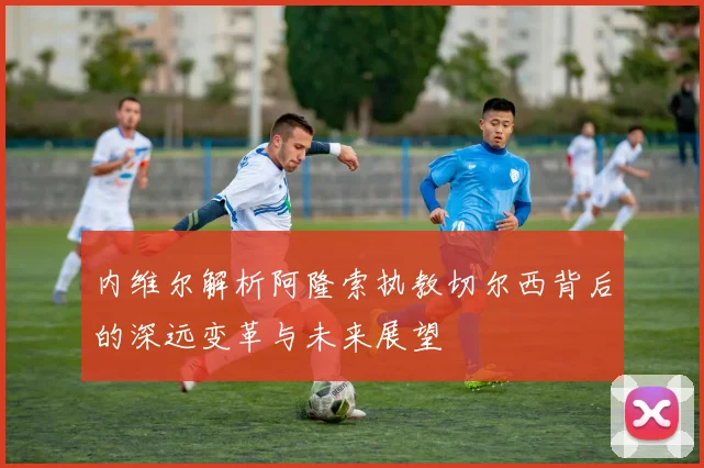 内维尔解析阿隆索执教切尔西背后的深远变革与未来展望
