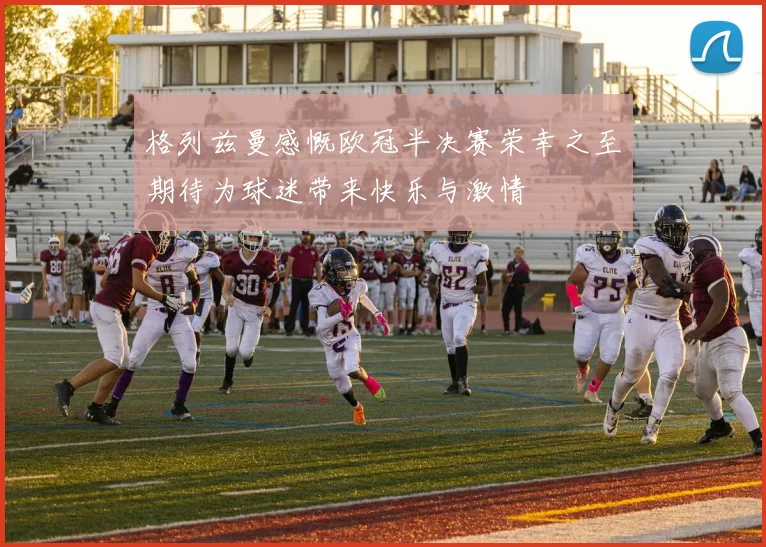 格列兹曼感慨欧冠半决赛荣幸之至期待为球迷带来快乐与激情
