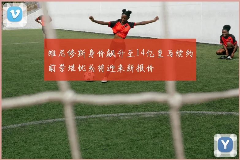 维尼修斯身价飙升至14亿皇马续约前景堪忧或将迎来新报价