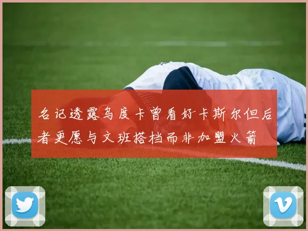 名记透露乌度卡曾看好卡斯尔但后者更愿与文班搭档而非加盟火箭