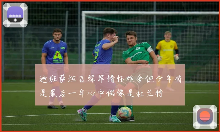 迪班萨坦言绿军情怀难舍但今年将是最后一年心中偶像是杜兰特