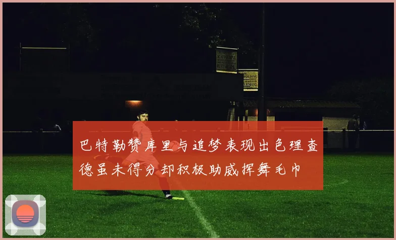 巴特勒赞库里与追梦表现出色理查德虽未得分却积极助威挥舞毛巾