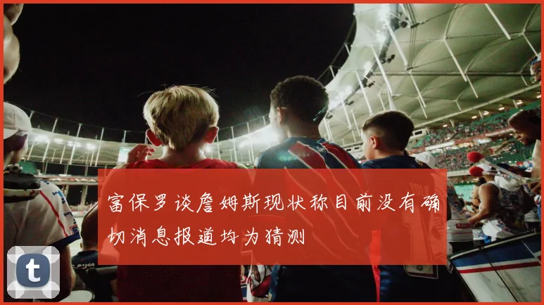 富保罗谈詹姆斯现状称目前没有确切消息报道均为猜测