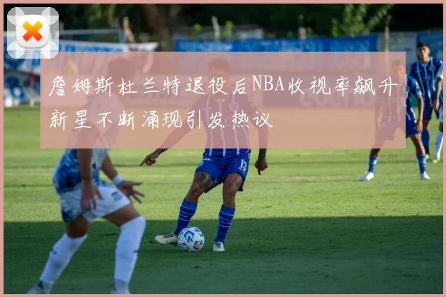 詹姆斯杜兰特退役后NBA收视率飙升新星不断涌现引发热议