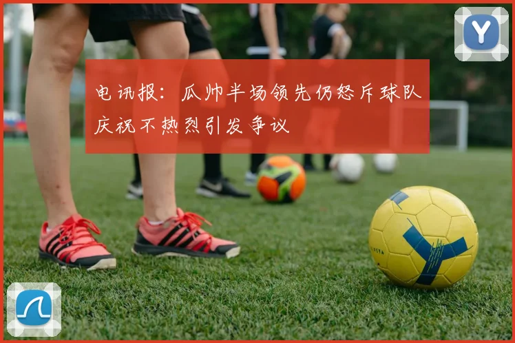 电讯报：瓜帅半场领先仍怒斥球队庆祝不热烈引发争议
