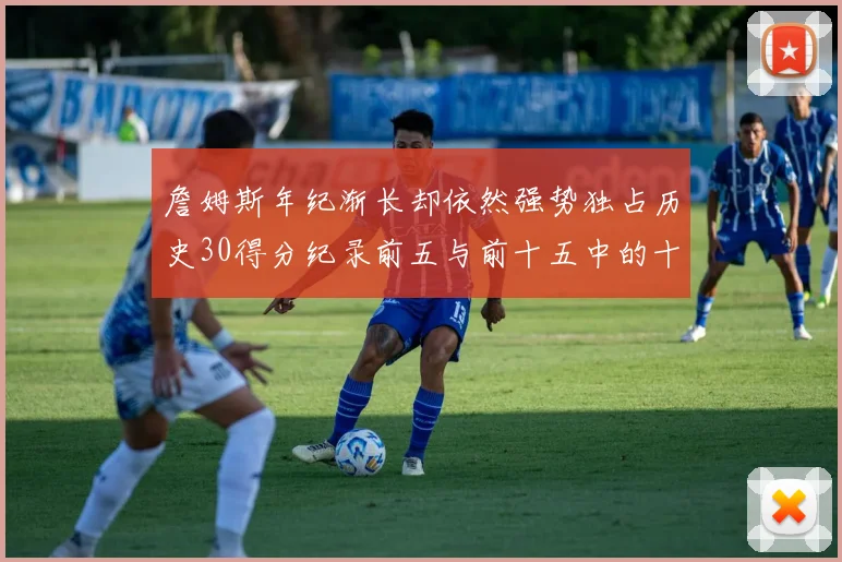 詹姆斯年纪渐长却依然强势独占历史30得分纪录前五与前十五中的十三席