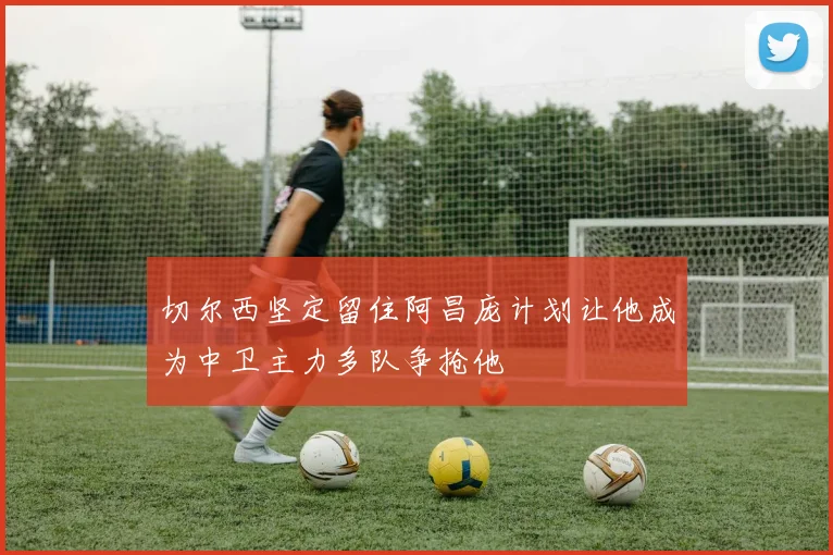 切尔西坚定留住阿昌庞计划让他成为中卫主力多队争抢他