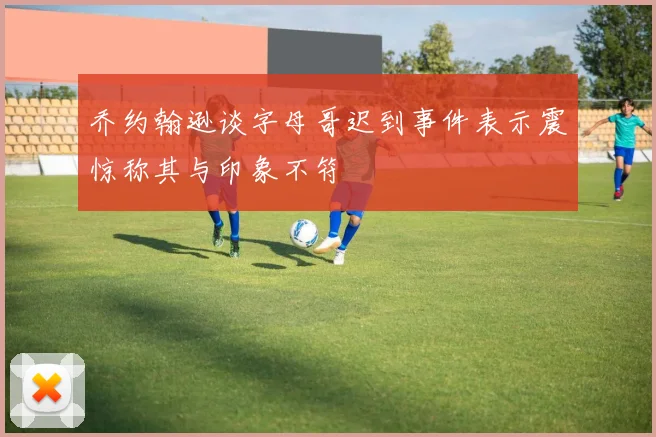 乔约翰逊谈字母哥迟到事件表示震惊称其与印象不符