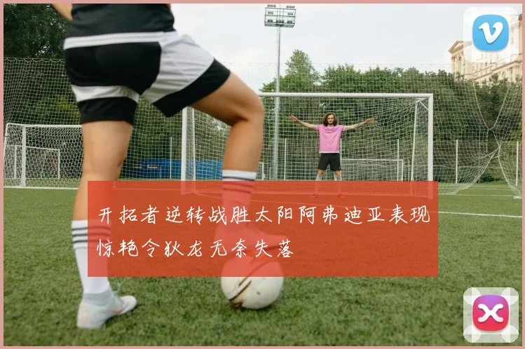 开拓者逆转战胜太阳阿弗迪亚表现惊艳令狄龙无奈失落