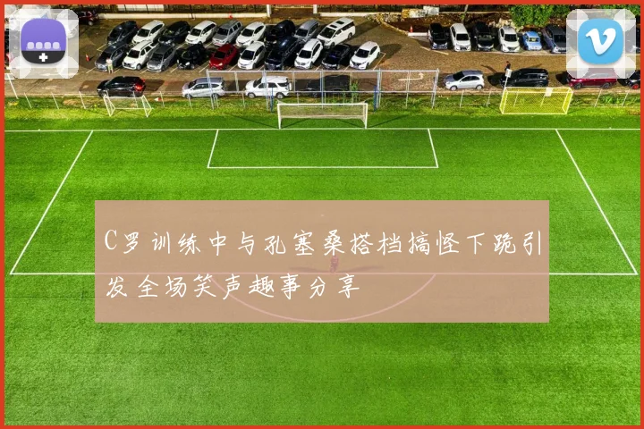 C罗训练中与孔塞桑搭档搞怪下跪引发全场笑声趣事分享