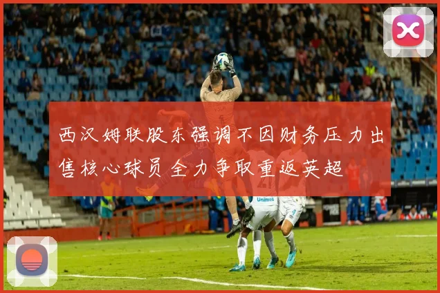 西汉姆联股东强调不因财务压力出售核心球员全力争取重返英超