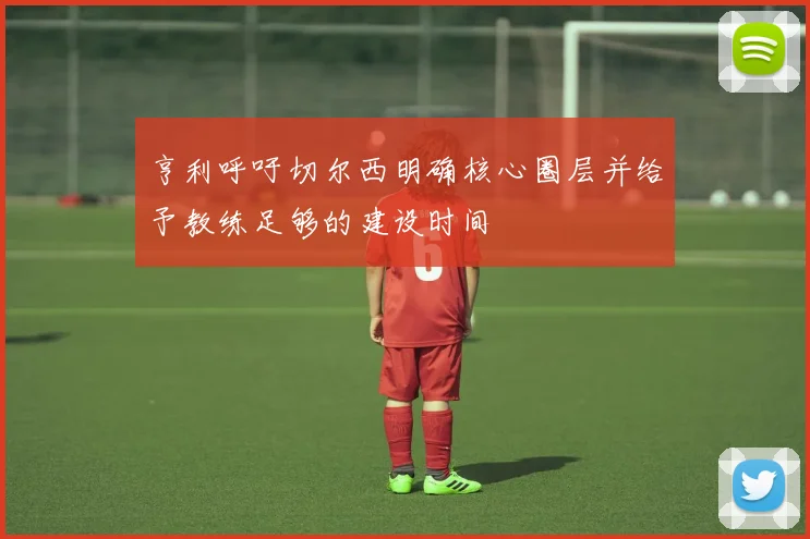 亨利呼吁切尔西明确核心圈层并给予教练足够的建设时间