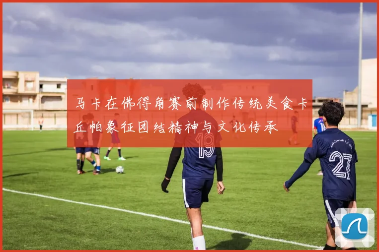 马卡在佛得角赛前制作传统美食卡丘帕象征团结精神与文化传承