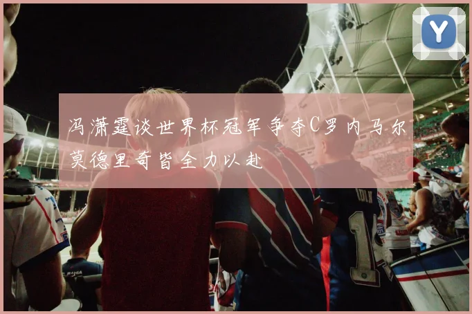 冯潇霆谈世界杯冠军争夺C罗内马尔莫德里奇皆全力以赴