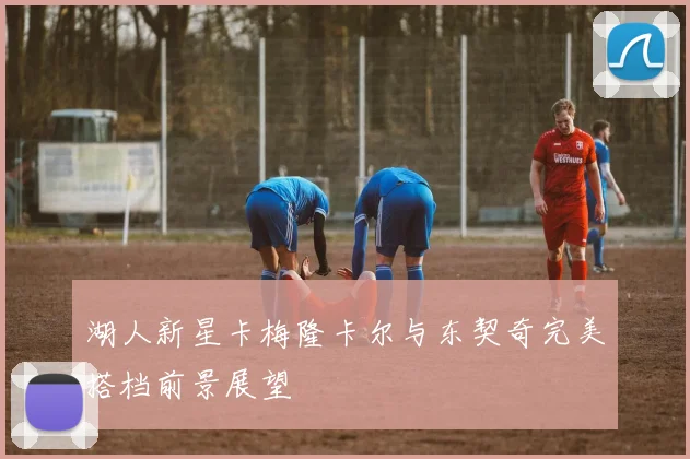 湖人新星卡梅隆卡尔与东契奇完美搭档前景展望