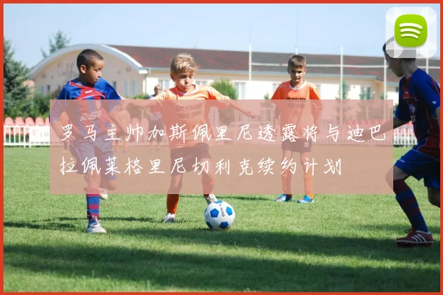 罗马主帅加斯佩里尼透露将与迪巴拉佩莱格里尼切利克续约计划